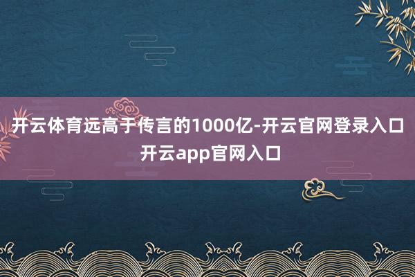 开云体育远高于传言的1000亿-开云官网登录入口 开云app官网入口