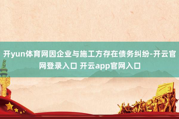 开yun体育网因企业与施工方存在债务纠纷-开云官网登录入口 开云app官网入口