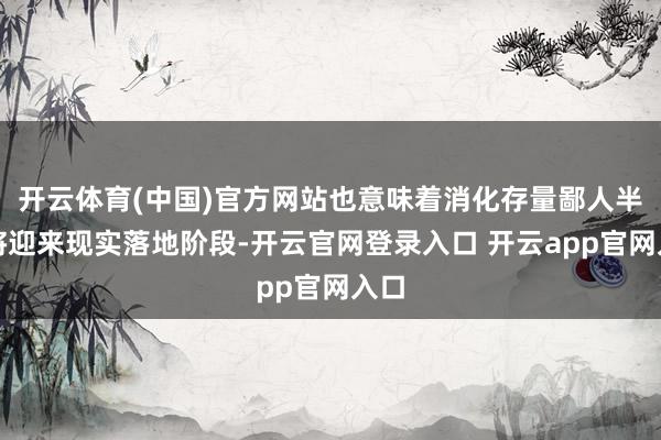 开云体育(中国)官方网站也意味着消化存量鄙人半年将迎来现实落地阶段-开云官网登录入口 开云app官网入口