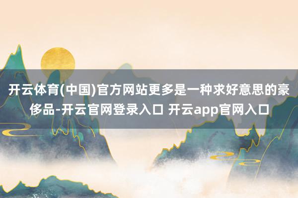 开云体育(中国)官方网站更多是一种求好意思的豪侈品-开云官网登录入口 开云app官网入口