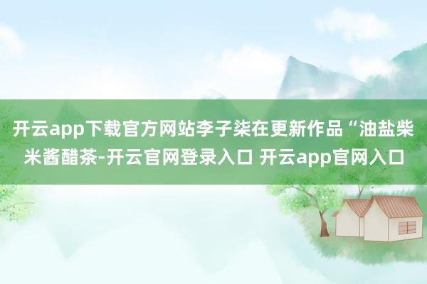 开云app下载官方网站李子柒在更新作品“油盐柴米酱醋茶-开云官网登录入口 开云app官网入口