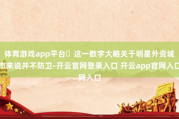 体育游戏app平台‍这一数字大略关于明星外资城市来说并不防卫-开云官网登录入口 开云app官网入口