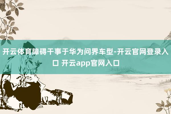 开云体育障碍干事于华为问界车型-开云官网登录入口 开云app官网入口