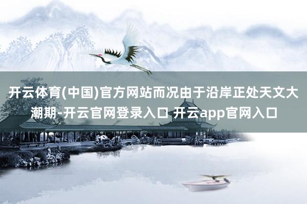 开云体育(中国)官方网站而况由于沿岸正处天文大潮期-开云官网登录入口 开云app官网入口