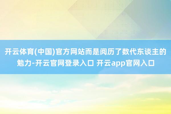开云体育(中国)官方网站而是阅历了数代东谈主的勉力-开云官网登录入口 开云app官网入口