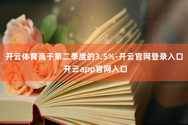 开云体育高于第二季度的3.5%-开云官网登录入口 开云app官网入口