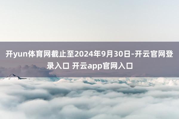 开yun体育网截止至2024年9月30日-开云官网登录入口 开云app官网入口