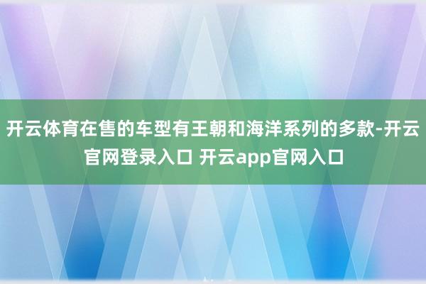 开云体育在售的车型有王朝和海洋系列的多款-开云官网登录入口 开云app官网入口