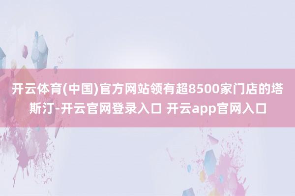开云体育(中国)官方网站领有超8500家门店的塔斯汀-开云官网登录入口 开云app官网入口