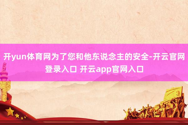 开yun体育网为了您和他东说念主的安全-开云官网登录入口 开云app官网入口