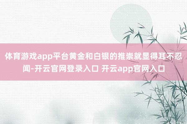 体育游戏app平台黄金和白银的推崇就显得耳不忍闻-开云官网登录入口 开云app官网入口