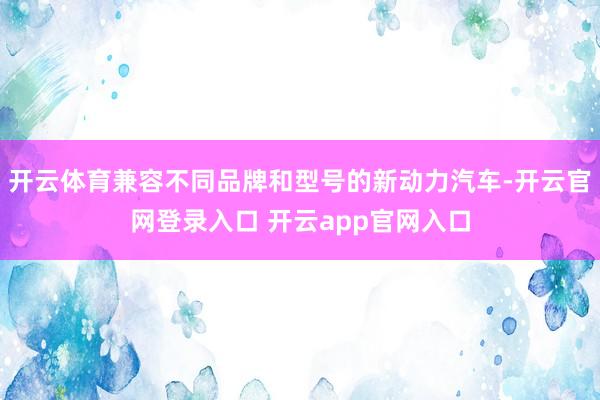 开云体育兼容不同品牌和型号的新动力汽车-开云官网登录入口 开云app官网入口
