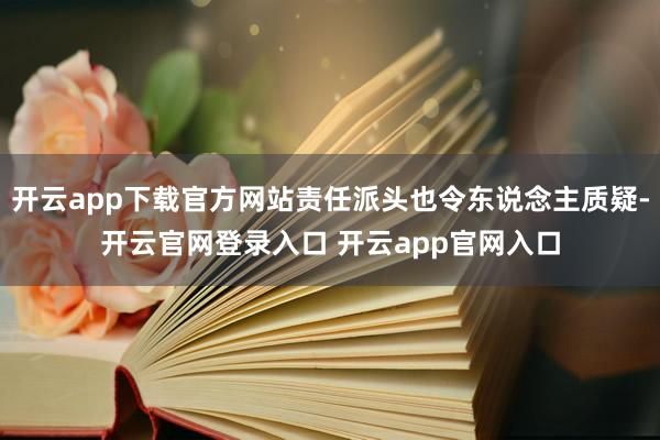 开云app下载官方网站责任派头也令东说念主质疑-开云官网登录入口 开云app官网入口