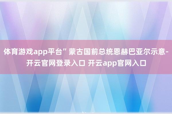 体育游戏app平台”蒙古国前总统恩赫巴亚尔示意-开云官网登录入口 开云app官网入口