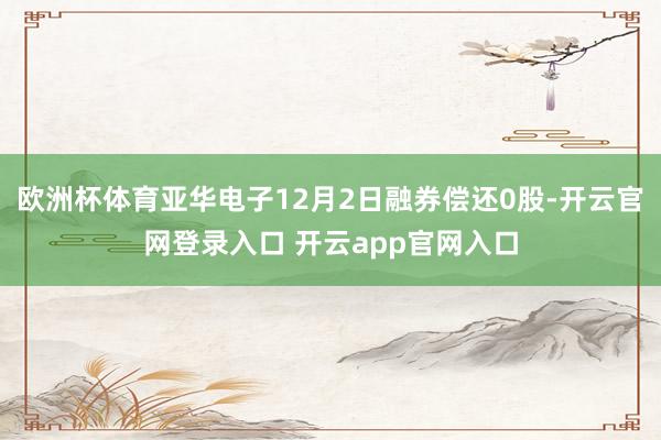 欧洲杯体育亚华电子12月2日融券偿还0股-开云官网登录入口 开云app官网入口