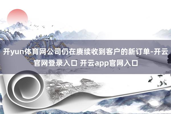 开yun体育网公司仍在赓续收到客户的新订单-开云官网登录入口 开云app官网入口