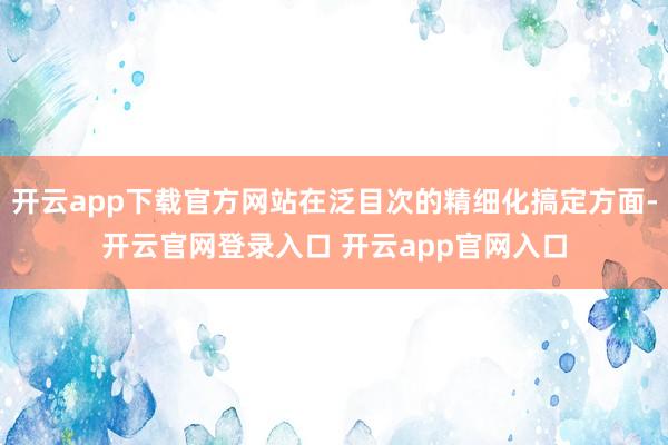 开云app下载官方网站在泛目次的精细化搞定方面-开云官网登录入口 开云app官网入口