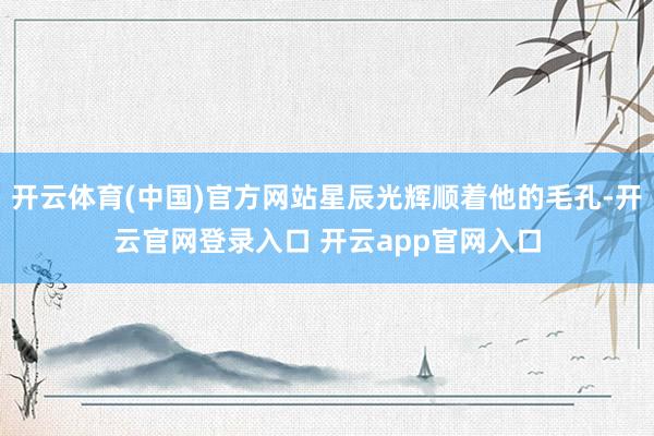 开云体育(中国)官方网站星辰光辉顺着他的毛孔-开云官网登录入口 开云app官网入口