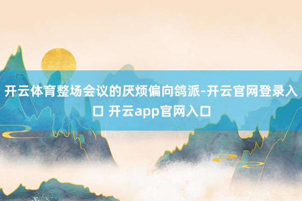 开云体育整场会议的厌烦偏向鸽派-开云官网登录入口 开云app官网入口