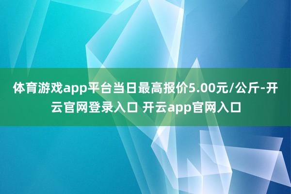 体育游戏app平台当日最高报价5.00元/公斤-开云官网登录入口 开云app官网入口