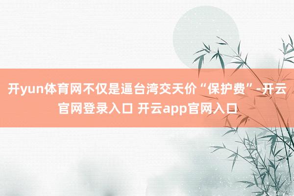 开yun体育网不仅是逼台湾交天价“保护费”-开云官网登录入口 开云app官网入口