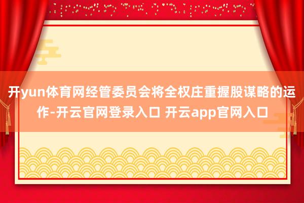 开yun体育网经管委员会将全权庄重握股谋略的运作-开云官网登录入口 开云app官网入口