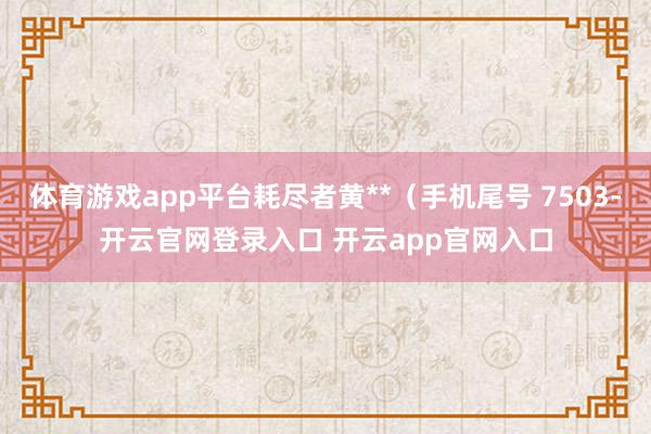 体育游戏app平台耗尽者黄**（手机尾号 7503-开云官网登录入口 开云app官网入口