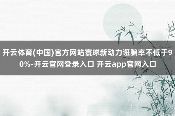 开云体育(中国)官方网站寰球新动力诳骗率不低于90%-开云官网登录入口 开云app官网入口