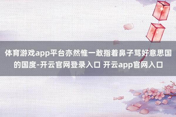体育游戏app平台亦然惟一敢指着鼻子骂好意思国的国度-开云官网登录入口 开云app官网入口