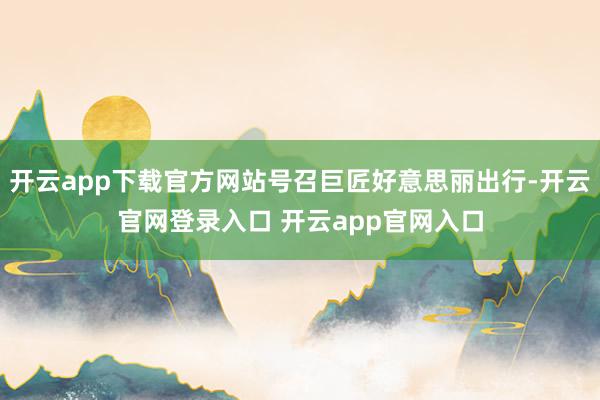 开云app下载官方网站号召巨匠好意思丽出行-开云官网登录入口 开云app官网入口