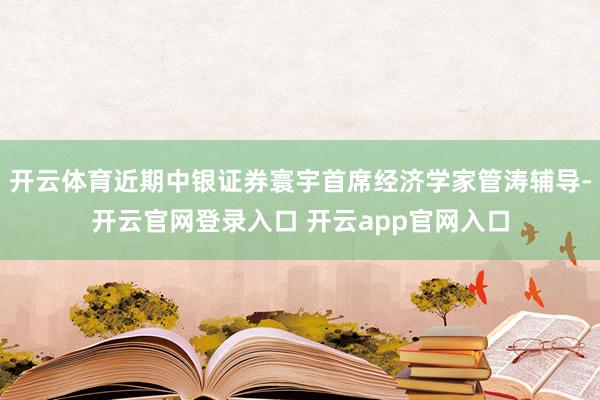 开云体育近期中银证券寰宇首席经济学家管涛辅导-开云官网登录入口 开云app官网入口