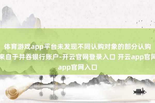 体育游戏app平台未发现不同认购对象的部分认购资金来自于并吞银行账户-开云官网登录入口 开云app官网入口