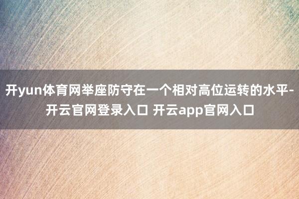 开yun体育网举座防守在一个相对高位运转的水平-开云官网登录入口 开云app官网入口