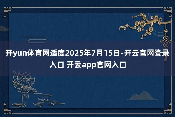 开yun体育网适度2025年7月15日-开云官网登录入口 开云app官网入口