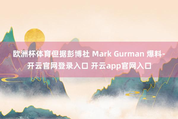 欧洲杯体育但据彭博社 Mark Gurman 爆料-开云官网登录入口 开云app官网入口