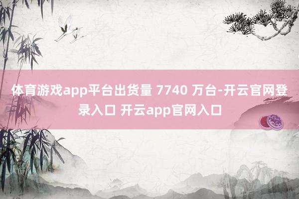 体育游戏app平台出货量 7740 万台-开云官网登录入口 开云app官网入口