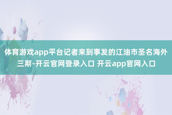体育游戏app平台记者来到事发的江油市圣名海外三期-开云官网登录入口 开云app官网入口