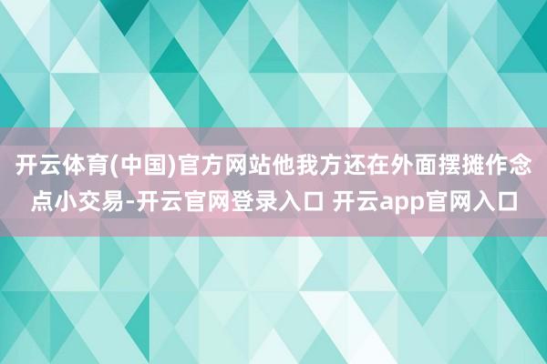 开云体育(中国)官方网站他我方还在外面摆摊作念点小交易-开云官网登录入口 开云app官网入口