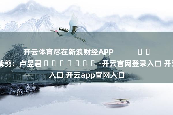 开云体育尽在新浪财经APP            						包袱裁剪：卢昱君 							-开云官网登录入口 开云app官网入口
