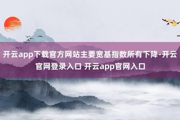 开云app下载官方网站主要宽基指数所有下降-开云官网登录入口 开云app官网入口