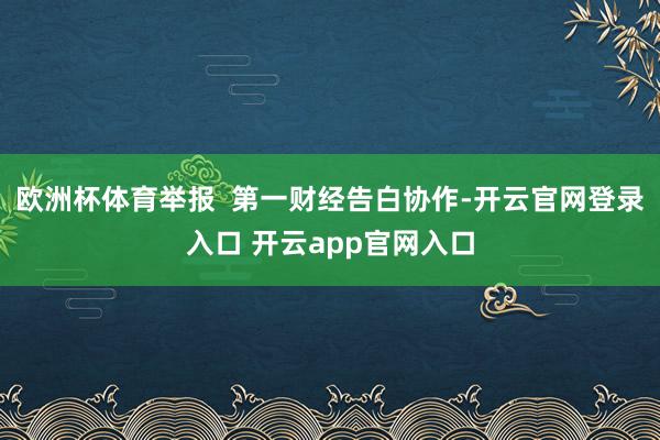 欧洲杯体育举报 第一财经告白协作-开云官网登录入口 开云app官网入口