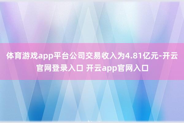 体育游戏app平台公司交易收入为4.81亿元-开云官网登录入口 开云app官网入口