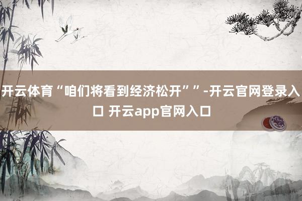 开云体育“咱们将看到经济松开””-开云官网登录入口 开云app官网入口