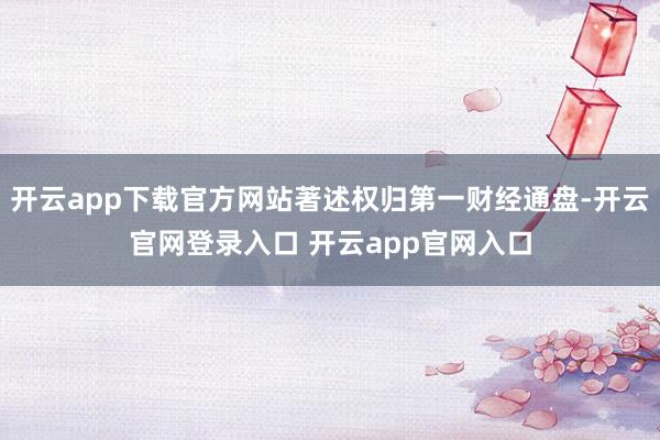 开云app下载官方网站著述权归第一财经通盘-开云官网登录入口 开云app官网入口
