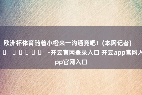 欧洲杯体育随着小橙来一沟通竟吧！(本网记者)      		  					  -开云官网登录入口 开云app官网入口