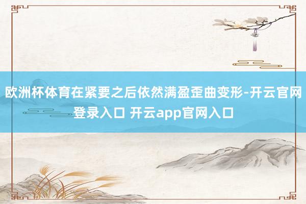欧洲杯体育在紧要之后依然满盈歪曲变形-开云官网登录入口 开云app官网入口