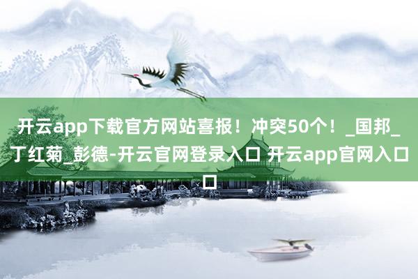 开云app下载官方网站喜报!冲突50个!_国邦_丁红菊_彭德-开云官网登录入口 开云app官网入口