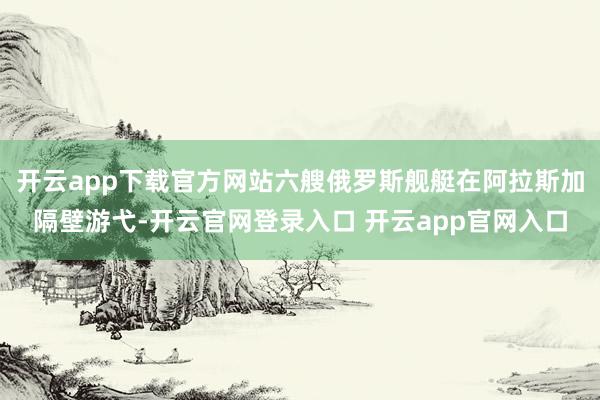 开云app下载官方网站六艘俄罗斯舰艇在阿拉斯加隔壁游弋-开云官网登录入口 开云app官网入口