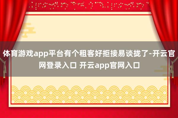 体育游戏app平台有个租客好拒接易谈拢了-开云官网登录入口 开云app官网入口
