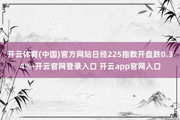 开云体育(中国)官方网站日经225指数开盘跌0.34%-开云官网登录入口 开云app官网入口
